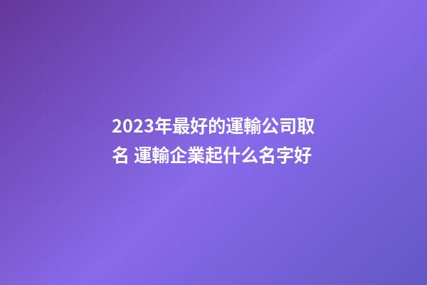 2023年最好的運輸公司取名 運輸企業起什么名字好-第1張-公司起名-玄機派